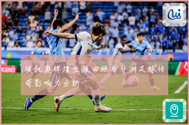 埃托奥辉煌生涯回顾与非洲足球传奇影响力分析