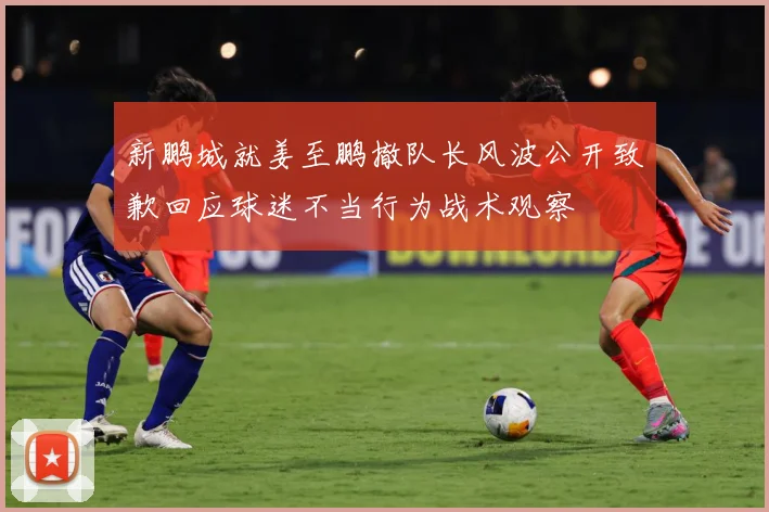 新鹏城就姜至鹏撤队长风波公开致歉回应球迷不当行为战术观察