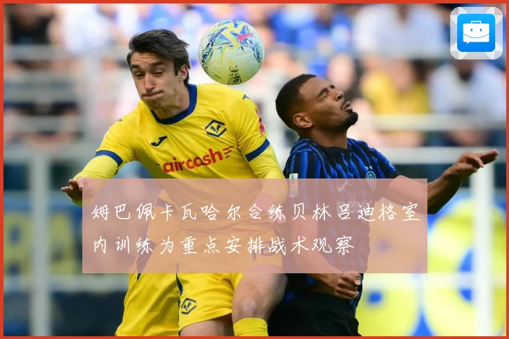 姆巴佩卡瓦哈尔合练贝林吕迪格室内训练为重点安排战术观察