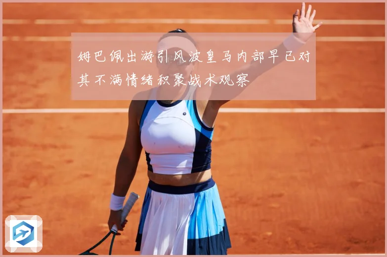 姆巴佩出游引风波皇马内部早已对其不满情绪积聚战术观察