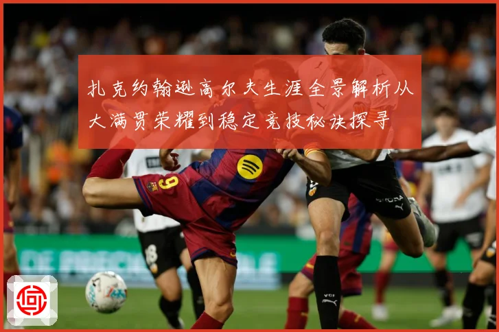 扎克约翰逊高尔夫生涯全景解析从大满贯荣耀到稳定竞技秘诀探寻