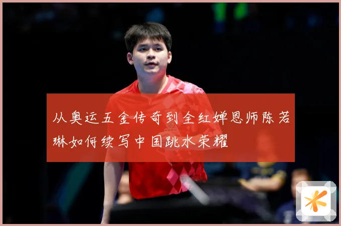 从奥运五金传奇到全红婵恩师陈若琳如何续写中国跳水荣耀
