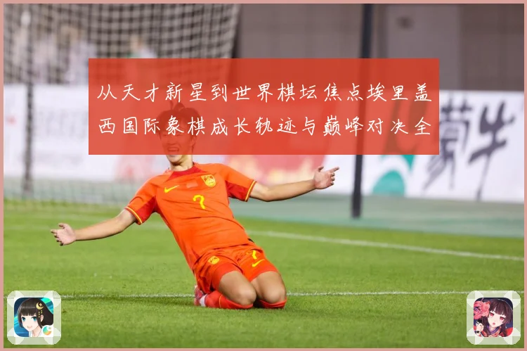 从天才新星到世界棋坛焦点埃里盖西国际象棋成长轨迹与巅峰对决全解析