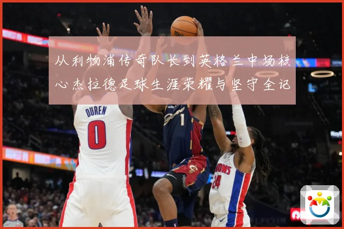 从利物浦传奇队长到英格兰中场核心杰拉德足球生涯荣耀与坚守全记录