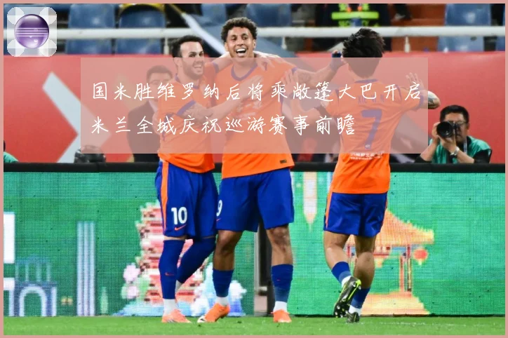 国米胜维罗纳后将乘敞篷大巴开启米兰全城庆祝巡游赛事前瞻