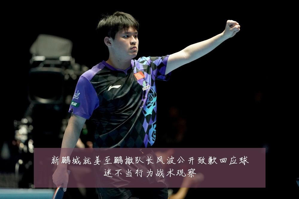 新鹏城就姜至鹏撤队长风波公开致歉回应球迷不当行为战术观察
