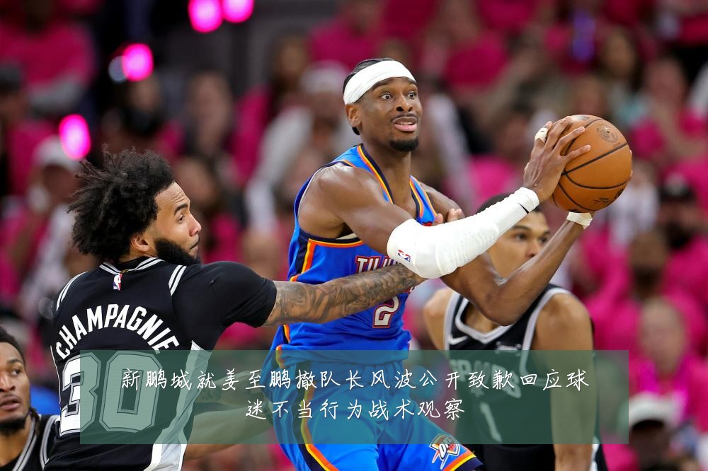 新鹏城就姜至鹏撤队长风波公开致歉回应球迷不当行为战术观察